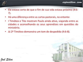 • Ele estava certo de que o fim de sua vida estava próximo (4:6-
7).
• Há uma diferença entre as cartas pastorais, no entanto:
• I Timóteo e Tito mostram Paulo ainda ativo, viajando entre as
cidades e aconselhando os seus aprendizes em questões do
ministério.
• Já 2º Timóteo demonstra um tom de despedida (4:6-8).
 