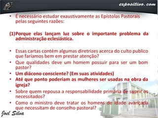 • É necessário estudar exaustivamente as Epístolas Pastorais
pelas seguintes razões:
(1)Porque elas lançam luz sobre o importante problema da
administração eclesiástica.
• Essas cartas contém algumas diretrizes acerca do culto publico
que faríamos bem em prestar atenção?
• Que qualidades deve um homem possuir para ser um bom
pastor?
• Um diácono consciente? (Em suas atividades)
• Até que ponto poderiam as mulheres ser usadas na obra da
igreja?
• Sobre quem repousa a responsabilidade primária de suprir os
necessitados?
• Como o ministro deve tratar os homens de idade avançada
que necessitam de conselho pastoral?
 