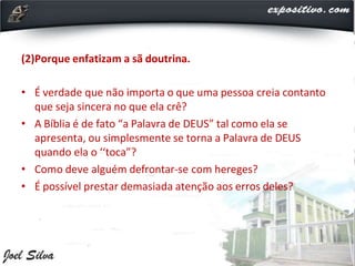 (2)Porque enfatizam a sã doutrina.
• É verdade que não importa o que uma pessoa creia contanto
que seja sincera no que ela crê?
• A Bíblia é de fato “a Palavra de DEUS” tal como ela se
apresenta, ou simplesmente se torna a Palavra de DEUS
quando ela o ‘‘toca”?
• Como deve alguém defrontar-se com hereges?
• É possível prestar demasiada atenção aos erros deles?
 
