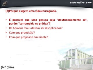 (3)Porque exigem uma vida consagrada.
• É possível que uma pessoa seja “doutrinariamente sã”,
porém “corrompida na prática”?
• Os homens maus devem ser disciplinados?
• Com que prontidão?
• Com que propósito em mente?
 