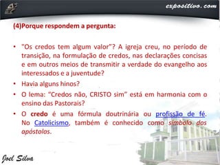 (4)Porque respondem a pergunta:
• "Os credos tem algum valor”? A igreja creu, no período de
transição, na formulação de credos, nas declarações concisas
e em outros meios de transmitir a verdade do evangelho aos
interessados e a juventude?
• Havia alguns hinos?
• O lema: “Credos não, CRISTO sim” está em harmonia com o
ensino das Pastorais?
• O credo é uma
No Catolicismo,
fórmula doutrinária ou profissão de fé.
também é conhecido como símbolo dos
apóstolos.
 