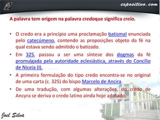A palavra tem origem na palavra credoque significa creio.
• O credo era a princípio uma proclamação batismal enunciada
pelo catecúmeno, contendo as proposições objeto da fé na
qual estava sendo admitido o batizado.
• Em 325, passou a ser uma síntese dos dogmas da fé
promulgada pela autoridade eclesiástica, através do Concílio
de Niceia (I).
• A primeira formulação do tipo credo encontra-se no original
de uma carta (c. 325) do bispo Marcelo de Ancira.
• De uma tradução, com algumas alterações, do credo de
Ancyra se deriva o credo latino ainda hoje adotado.
 