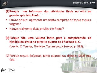 (5)Porque nos informam das atividades finais na vida do
grande apóstolo Paulo.
• O livro de Atos apresenta um relato completo de todas as suas
viagens?
• Houve realmente duas prisões em Roma?
(6)Porque são uma valiosa fonte para a compreensão da
história da igreja no terceiro quarto do 1º século d. C.
(Ver M. C. Tenney, The New Testament, A Survey, p. 354).
(7)Porque nessas Epístolas, tanto quanto nas demais, DEUS nos
fala.
 