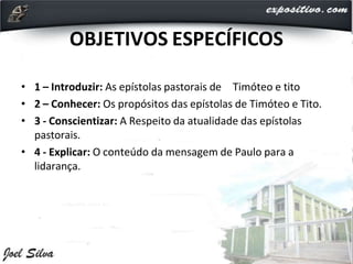 OBJETIVOS ESPECÍFICOS
• 1 – Introduzir: As epístolas pastorais de Timóteo e tito
• 2 – Conhecer: Os propósitos das epístolas de Timóteo e Tito.
• 3 - Conscientizar: A Respeito da atualidade das epístolas
pastorais.
• 4 - Explicar: O conteúdo da mensagem de Paulo para a
lidarança.
 