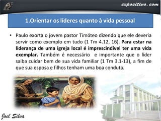• Paulo exorta o jovem pastor Timóteo dizendo que ele deveria
servir como exemplo em tudo (1 Tm 4.12, 16). Para estar na
liderança de uma igreja local é imprescindível ter uma vida
exemplar. Também é necessário e importante que o líder
saiba cuidar bem de sua vida familiar (1 Tm 3.1-13), a fim de
que sua esposa e filhos tenham uma boa conduta.
1.Orientar os líderes quanto à vida pessoal
 
