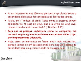 • As cartas pastorais nos dão uma perspectiva profunda sobre a
autoridade bíblica que foi concedida aos líderes das igrejas.
• Paulo, em I Timóteo, já dizia: “Saiba como as pessoas devem
comportar-se na casa de Deus, que é a igreja do Deus vivo,
coluna e fundamento da verdade” (I Timóteo 3:15).
• Para que as pessoas soubessem como se comportar, era
necessário que alguém as ensinasse e esperasse delas o tipo
de comportamento adequado.
• Hoje, esses ensinamentos se fazem ainda mais necessários,
porque saímos de um passado onde tínhamos um excesso de
autoridade para um presente onde há escassez dela.
 