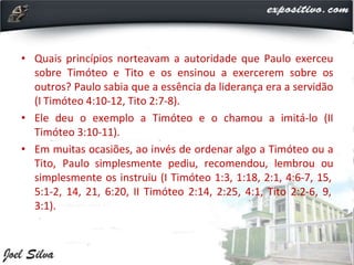 • Quais princípios norteavam a autoridade que Paulo exerceu
sobre Timóteo e Tito e os ensinou a exercerem sobre os
outros? Paulo sabia que a essência da liderança era a servidão
(I Timóteo 4:10-12, Tito 2:7-8).
• Ele deu o exemplo a Timóteo e o chamou a imitá-lo (II
Timóteo 3:10-11).
• Em muitas ocasiões, ao invés de ordenar algo a Timóteo ou a
Tito, Paulo simplesmente pediu, recomendou, lembrou ou
simplesmente os instruiu (I Timóteo 1:3, 1:18, 2:1, 4:6-7, 15,
5:1-2, 14, 21, 6:20, II Timóteo 2:14, 2:25, 4:1, Tito 2:2-6, 9,
3:1).
 
