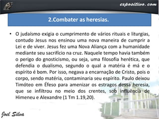 • O judaísmo exigia o cumprimento de vários rituais e liturgias,
contudo Jesus nos ensinou uma nova maneira de cumprir a
Lei e de viver. Jesus fez uma Nova Aliança com a humanidade
mediante seu sacrifício na cruz. Naquele tempo havia também
o perigo do gnosticismo, ou seja, uma filosofia herética, que
defendia o dualismo, segundo o qual a matéria é má e o
espírito é bom. Por isso, negava a encarnação de Cristo, pois o
corpo, sendo matéria, contaminaria seu espírito. Paulo deixou
Timóteo em Éfeso para amenizar os estragos dessa heresia,
que se infiltrou no meio dos crentes, sob influência de
Himeneu e Alexandre (1 Tm 1.19,20).
2.Combater as heresias.
 