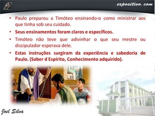 • Paulo preparou a Timóteo ensinando-o como ministrar aos
que tinha sob seu cuidado.
• Seus ensinamentos foram claros e específicos.
• Timóteo não teve que adivinhar o que seu mestre ou
discipulador esperava dele.
• Estas instruções surgiram da experiência e sabedoria de
Paulo. (Saber d Espírito, Conhecimento adquirido).
 