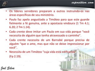 • Os líderes servidores preparam a outros instruindo-os nas
áreas específicas de seu ministério.
• Paulo faz apelo angustiado a Timóteo para que este guarde
fielmente a fé genuína, ante a apostasia vindoura (1 Tm 4.1;
6.20; 2 Tm 1.14).
• Cada crente deve imitar um Paulo em sua vida porque “você
necessita de alguém que tenha atravessado o caminho”.
• Cada crente necessita de um Barnabé porque precisa de
alguém “que o ame, mas que não se deixe impressionar por
você”.
• Necessita de um Timóteo “cuja vida está edificando”.
(Fp 2.19).
 