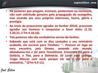 • Há pastores que pregam, ensinam, pastoreiam ou escrevem,
não com solicitude genuína pela propagação do evangelho,
mas visando aos seus próprios interesses, honra, glória e
prestígio.
• Ao invés de procurarem agradar ao Senhor JESUS, procuram
agradar aos homens e conquistar o favor deles (1.15;
2.20,21; 2 Tm 4.10,16).
• Tais pastores não são verdadeiros servos do Senhor.
• Sabendo que está com os dias contados e seu ministério
acabado, ele escreve para Timóteo: “.. Procure vir logo ao
meu encontro, pois Demas, amando este mundo,
abandonou-me e foi para Tessalônica. Crescente foi para a
Galácia, e Tito, para a Dalmácia. Só Lucas está comigo.
Traga Marcos com você, porque ele me é útil para o
ministério..” (2Tm 4.9-11).
 