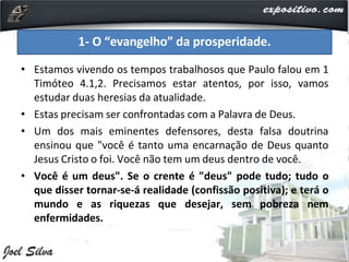 • Estamos vivendo os tempos trabalhosos que Paulo falou em 1
Timóteo 4.1,2. Precisamos estar atentos, por isso, vamos
estudar duas heresias da atualidade.
• Estas precisam ser confrontadas com a Palavra de Deus.
• Um dos mais eminentes defensores, desta falsa doutrina
ensinou que "você é tanto uma encarnação de Deus quanto
Jesus Cristo o foi. Você não tem um deus dentro de você.
• Você é um deus". Se o crente é "deus" pode tudo; tudo o
que disser tornar-se-á realidade (confissão positiva); e terá o
mundo e as riquezas que desejar, sem pobreza nem
enfermidades.
1- O “evangelho” da prosperidade.
 