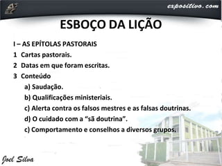 ESBOÇO DA LIÇÃO
I – AS EPÍTOLAS PASTORAIS
1 Cartas pastorais.
2 Datas em que foram escritas.
3 Conteúdo
a) Saudação.
b) Qualificações ministeriais.
c) Alerta contra os falsos mestres e as falsas doutrinas.
d) O cuidado com a “sã doutrina”.
c) Comportamento e conselhos a diversos grupos.
 