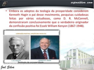 • Embora os adeptos da teologia da prosperidade considerem
Kenneth Hagin o pai desse movimento, pesquisas cuidadosas
feitas por vários estudiosos, como D. R. McConnell,
demonstraram conclusivamente que o verdadeiro originador
da confissão positiva foi Essek William Kenyon (1867-1948).
 