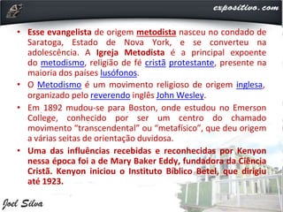 • Esse evangelista de origem metodista nasceu no condado de
Saratoga, Estado de Nova York, e se converteu na
adolescência. A Igreja Metodista é a principal expoente
do metodismo, religião de fé cristã protestante, presente na
maioria dos países lusófonos.
• O Metodismo é um movimento religioso de origem inglesa,
organizado pelo reverendo inglês John Wesley.
• Em 1892 mudou-se para Boston, onde estudou no Emerson
College, conhecido por ser um centro do chamado
movimento “transcendental” ou “metafísico”, que deu origem
a várias seitas de orientação duvidosa.
• Uma das influências recebidas e reconhecidas por Kenyon
nessa época foi a de Mary Baker Eddy, fundadora da Ciência
Cristã. Kenyon iniciou o Instituto Bíblico Betel, que dirigiu
até 1923.
 