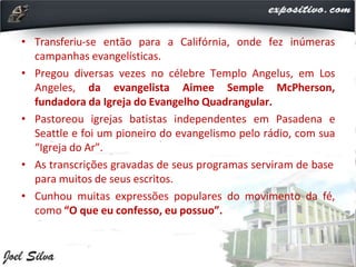 • Transferiu-se então para a Califórnia, onde fez inúmeras
campanhas evangelísticas.
• Pregou diversas vezes no célebre Templo Angelus, em Los
Angeles, da evangelista Aimee Semple McPherson,
fundadora da Igreja do Evangelho Quadrangular.
• Pastoreou igrejas batistas independentes em Pasadena e
Seattle e foi um pioneiro do evangelismo pelo rádio, com sua
“Igreja do Ar”.
• As transcrições gravadas de seus programas serviram de base
para muitos de seus escritos.
• Cunhou muitas expressões populares do movimento da fé,
como “O que eu confesso, eu possuo”.
 