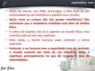 • Antes de morrer, em 1948, encarregou a filha Ruth de dar
continuidade ao seu ministério e publicar seus escritos.
• Quais eram as crenças dos tais grupos metafísicos? Eles
ensinavam que a verdadeira realidade está além do âmbito
físico.
• A esfera do espírito não só é superior ao mundo físico, mas
controla cada um dos seus aspectos.
• Mais ainda, a mente humana pode controlar a esfera
espiritual.
• Portanto, o ser humano tem a capacidade inata de controlar
o mundo material por meio de sua influência sobre o
espiritual, principalmente no que diz respeito à cura de
enfermidades.
 