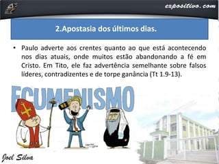 • Paulo adverte aos crentes quanto ao que está acontecendo
nos dias atuais, onde muitos estão abandonando a fé em
Cristo. Em Tito, ele faz advertência semelhante sobre falsos
líderes, contradizentes e de torpe ganância (Tt 1.9-13).
2.Apostasia dos últimos dias.
 