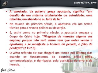 • A apostasia, da palavra grega apostasia, significa "um
desafio de um sistema estabelecido ou autoridade; uma
rebelião; um abandono ou falta de fé."
• No mundo do primeiro século, a apostasia era um termo
técnico para a revolta política ou deserção.
• E, assim como no primeiro século, a apostasia ameaça o
Corpo de Cristo hoje. “Ninguém de maneira alguma vos
engane; porque não será assim sem que antes venha a
apostasia, e se manifeste o homem do pecado, o filho da
perdição” (2 Ts 2.3).
• O verso referido diz que chegará um tempo nos últimos dias
quando os fundamentos da doutrina cristã serão
contemporizados e derribados pela aceitação do erro e da
heresia.
 