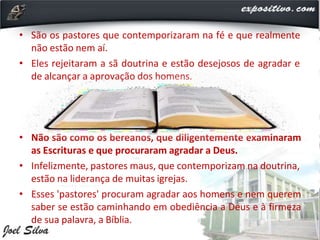 • São os pastores que contemporizaram na fé e que realmente
não estão nem aí.
• Eles rejeitaram a sã doutrina e estão desejosos de agradar e
de alcançar a aprovação dos homens.
• Não são como os bereanos, que diligentemente examinaram
as Escrituras e que procuraram agradar a Deus.
• Infelizmente, pastores maus, que contemporizam na doutrina,
estão na liderança de muitas igrejas.
• Esses 'pastores' procuram agradar aos homens e nem querem
saber se estão caminhando em obediência a Deus e à firmeza
de sua palavra, a Bíblia.
 