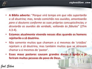 • A Bíblia adverte: “Porque virá tempo em que não suportarão
a sã doutrina; mas, tendo comichão nos ouvidos, amontoarão
para si doutores conforme as suas próprias concupiscências; e
desviarão os ouvidos da verdade, voltando às fábulas” (2Tm
4.3-4).
• Estamos atualmente vivendo nesses dias quando os homens
rejeitarão a sã doutrina.
• Não somente muitos que chamam a si mesmos de 'cristãos'
rejeitam a sã doutrina, mas também muitos que se atrevem
chamar a si mesmos de 'pastor'.
• Esses maus pastores causam grandes danos à igreja e já
feriram muitas pessoas do povo de Deus.
 