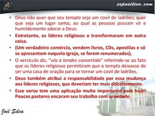 • Deus não quer que seu templo seja um covil de ladrões; quer
que seja um lugar santo, ao qual as pessoas possam vir e
humildemente adorar a Deus.
• Entretanto, os líderes religiosos o transformaram em outra
coisa.
• (Um verdadeiro comércio, vendem livros, CDs, apostilas e só
se apresentam naquela igreja, se forem renumerados).
• O versículo diz, "vós a tendes convertido" referindo-se ao fato
que os líderes religiosos permitiram que o templo deixasse de
ser uma casa de oração para se tornar um covil de ladrões.
• Deus também atribui a responsabilidade por essa mudança
aos líderes religiosos, que deveriam ter mais discernimento.
• Esse verso tem uma aplicação muito importante para hoje!
Poucos pastores encaram seu trabalho com seriedade.
 