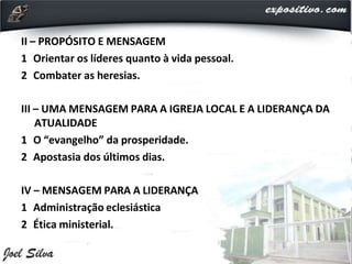 II – PROPÓSITO E MENSAGEM
1 Orientar os líderes quanto à vida pessoal.
2 Combater as heresias.
III – UMA MENSAGEM PARA A IGREJA LOCAL E A LIDERANÇA DA
ATUALIDADE
1 O “evangelho” da prosperidade.
2 Apostasia dos últimos dias.
IV – MENSAGEM PARA A LIDERANÇA
1 Administração eclesiástica
2 Ética ministerial.
 