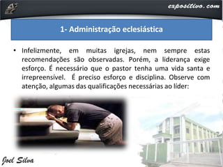 • Infelizmente, em muitas igrejas, nem sempre estas
recomendações são observadas. Porém, a liderança exige
esforço. É necessário que o pastor tenha uma vida santa e
irrepreensível. É preciso esforço e disciplina. Observe com
atenção, algumas das qualificações necessárias ao líder:
1- Administração eclesiástica
 