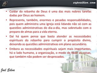 • Cuidar do rebanho de Deus é uma das mais nobres tarefas
dadas por Deus ao homem.
• Representa, também, enormes e pesadas responsabilidades,
pois quem administra uma igreja está lidando não só com as
questões administrativas do dia-a-dia, mas sobretudo com o
preparo de almas para a vida eterna.
• Daí há quem pense que basta atender as necessidades
espirituais do rebanho para cumprir o propósito divino,
deixando as questões administrativas em plano secundário.
• Embora as necessidades espirituais sejam mais importantes,
há o lado humano, a organização, o modo de fazer as coisas,
que também não podem ser desprezados.
 