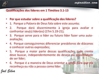 Qualificações dos líderes em 1 Timóteo 3.1-13
• Por que estudar sobre a qualificação dos líderes?
• 1. Porque a Palavra de Deus fala sobre este assunto;
• 2. Porque dará discernimento à igreja para avaliar e
confrontar seu(s) líder(es) (1Tm 5.19-21);
• 3. Porque serve para o líder ou futuro líder fazer uma auto-
avaliação;
• 4. Porque conseguiremos diferenciar presbíteros de diáconos
e conhecer outras expressões;
• 5. Porque a maior parte dessas qualificações todo crente
deve buscar, independentemente do desejo ou possibilidade
de ser líder;
• 6. Porque é a maneira de Deus orientar a igreja para que ela
reconheça ou não a pessoa como líder.
 