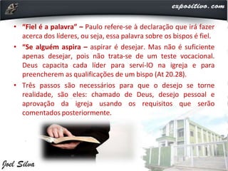 • “Fiel é a palavra” – Paulo refere-se à declaração que irá fazer
acerca dos líderes, ou seja, essa palavra sobre os bispos é fiel.
• “Se alguém aspira – aspirar é desejar. Mas não é suficiente
apenas desejar, pois não trata-se de um teste vocacional.
Deus capacita cada líder para serví-lO na igreja e para
preencherem as qualificações de um bispo (At 20.28).
• Três passos são necessários para que o desejo se torne
realidade, são eles: chamado de Deus, desejo pessoal e
aprovação da igreja usando os requisitos que serão
comentados posteriormente.
 