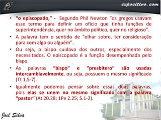 • “o episcopado,” - Segundo Phil Newton “os gregos usavam
esse termo para definir um ofício que tinha funções de
superintendência, quer no âmbito político, quer no religioso”.
• A palavra tem o sentido de “olhar sobre, ter consideração
para com algo ou alguém”.
• Ou seja, o bispo cuidava dos outros, especialmente dos
necessitados. O episcopado é a função desempenhada pelo
bispo.
• As palavras “bispo” e “presbítero” são usadas
intercambiavelmente, ou seja, possuem o mesmo significado
(Tt 1.5-7).
• Igualmente podemos pensar sobre essas duas palavras,
pois elas se unem no mesmo significado com a palavra
“pastor” (At 20.28; 1Pe 2.25; 5.1-2).
 
