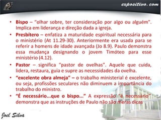• Bispo – “olhar sobre, ter consideração por algo ou alguém”.
Implica em liderança e direção dada a igreja.
• Presbítero – enfatiza a maturidade espiritual necessária para
o ministério (At 11.29-30). Anteriormente era usada para se
referir a homens de idade avançada (Jo 8.9). Paulo demonstra
essa mudança designando o jovem Timóteo para esse
ministério (4.12).
• Pastor – significa “pastor de ovelhas”. Aquele que cuida,
lidera, restaura, guia e supre as necessidades da ovelha.
• “excelente obra almeja” – o trabalho ministerial é excelente,
ou seja, profissões seculares não diminuem a importância do
trabalho do ministro.
• “É necessário...que o bispo...” A expressão “é necessário”
demonstra que as instruções de Paulo não são meras dicas
 