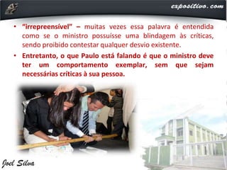 • “irrepreensível” – muitas vezes essa palavra é entendida
como se o ministro possuísse uma blindagem às críticas,
sendo proibido contestar qualquer desvio existente.
• Entretanto, o que Paulo está falando é que o ministro deve
ter um comportamento exemplar, sem que sejam
necessárias críticas à sua pessoa.
 