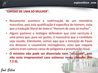 “ESPOSO DE UMA SÓ MULHER”.
• Novamente acontece a reafirmação de um ministério
masculino, pois esta qualificação é específica do homem, visto
que a tradução literal do texto é “Homem de uma só mulher”.
• Alguns pastores e teólogos defendem que este versículo é
uma prova que, para ser pastor, é necessário que o candidato
seja casado. Entretanto, vemos aqui que a intenção de Paulo
era destacar o casamento monogâmico, visto que naquela
cultura eram comuns casos de poligamia e prostituição ritual.
• O ministro não pode ser divorciado nem “recasado”, pois
não seria irrepreensível caso estivesse nesta situação (Rm
7.2-3).
 