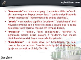 • “temperante” – a palavra no grego transmite a idéia do “estilo
abstinente que os bispos devem levar”, tendo o significado de
“evitar intoxicação” (não somente de bebida alcoólica).
• “sóbrio” – essa palvra significa “prudente”, “disciplinado”. Phil
Newton comenta que o ministro sóbrio é aquele que “é capaz
de exercer juízo correto, mesmo em tempos difíceis.
• “modesto” – “digno”, “bem comportado”, “sereno”. O
significado básico dessa palavra é “ordeiro”. Sua mente
disciplinada (sóbria), leva a uma vida disciplinada.
• “hospitaleiro” – o bispo deve ser hospitaleiro, ou seja,
receber bem as pessoas. O contexto da igreja primitiva era de
igreja nas casas (Rm 16.3-5; Cl 4.15).
 