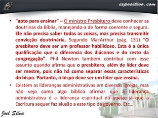 • “apto para ensinar” – O ministro Presbítero deve conhecer as
doutrinas da Bíblia, manejando-a de forma coerente e segura.
Ele não precisa saber todas as coisas, mas precisa transmitir
convicção doutrinária. Segundo MacArthur (pág. 131) “O
presbítero deve ser um professor habilidoso. Esta é a única
qualificação que o diferencia dos diáconos e do resto da
congregação”. Phil Newton também contribui com esse
assunto quando afirma que o presbítero, além de líder deve
ser mestre, pois não há como separar essas características
do bispo. Portanto, o bispo deve ser um líder que ensina.
• Existem as lideranças administrativas em diversas igrejas, mas
não vejo como algo bíblico afirmar que a liderança
administrativa é a liderança espiritual da igreja, já que a
Escritura sequer faz alusão a este tipo de governo. Etc...
 