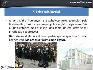 • A verdadeira liderança se estabelece pelo exemplo, pelo
testemunho, muito mais do que pela eloqüência, pela oratória
ou pela retórica. Não que seja uma regra, porém, deve-se ser
prioridade nas seleções
• Não são os diplomas de um pastor que o qualificam como
líder cristão. Mas os qualificam como Pastor.
2- Ética ministerial.
 