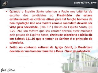 • Quando o Espírito Santo orientou a Paulo nos critérios de
escolha dos candidatos ao Presbitério ele estava
estabelecendo os critérios éticos para tal função homens de
boa reputação isso nos mostra como o candidato deveria ser
visto pela sociedade, (ITm 3.7 ) cheios do Espírito Santo, (Gl
5.22 -26) isso mostra que seu caráter deveria estar moldado
pela pessoa do Espírito Santo, cheios de sabedoria a Bíblia diz
em Salmos 111.10 que o temor ao Senhor é o principio da
sabedoria.
• Então no contexto cultural da Igreja Cristã, o Presbítero
deveria ser um homem temente a Deus. Cheio de sabedoria.
 