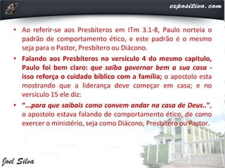 • Ao referir-se aos Presbíteros em ITm 3.1-8, Paulo norteia o
padrão de comportamento ético, e este padrão é o mesmo
seja para o Pastor, Presbítero ou Diácono.
• Falando aos Presbíteros no versículo 4 do mesmo capitulo,
Paulo foi bem claro: que saiba governar bem a sua casa -
isso reforça o cuidado bíblico com a família; o apostolo esta
mostrando que a liderança deve começar em casa; e no
versículo 15 ele diz:
• “...para que saibais como convem andar na casa de Deus..”,
o apostolo estava falando de comportamento ético, de como
exercer o ministério, seja como Diácono, Presbítero ou Pastor.
 