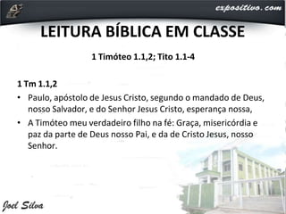 LEITURA BÍBLICA EM CLASSE
1 Timóteo 1.1,2; Tito 1.1-4
1 Tm 1.1,2
• Paulo, apóstolo de Jesus Cristo, segundo o mandado de Deus,
nosso Salvador, e do Senhor Jesus Cristo, esperança nossa,
• A Timóteo meu verdadeiro filho na fé: Graça, misericórdia e
paz da parte de Deus nosso Pai, e da de Cristo Jesus, nosso
Senhor.
 