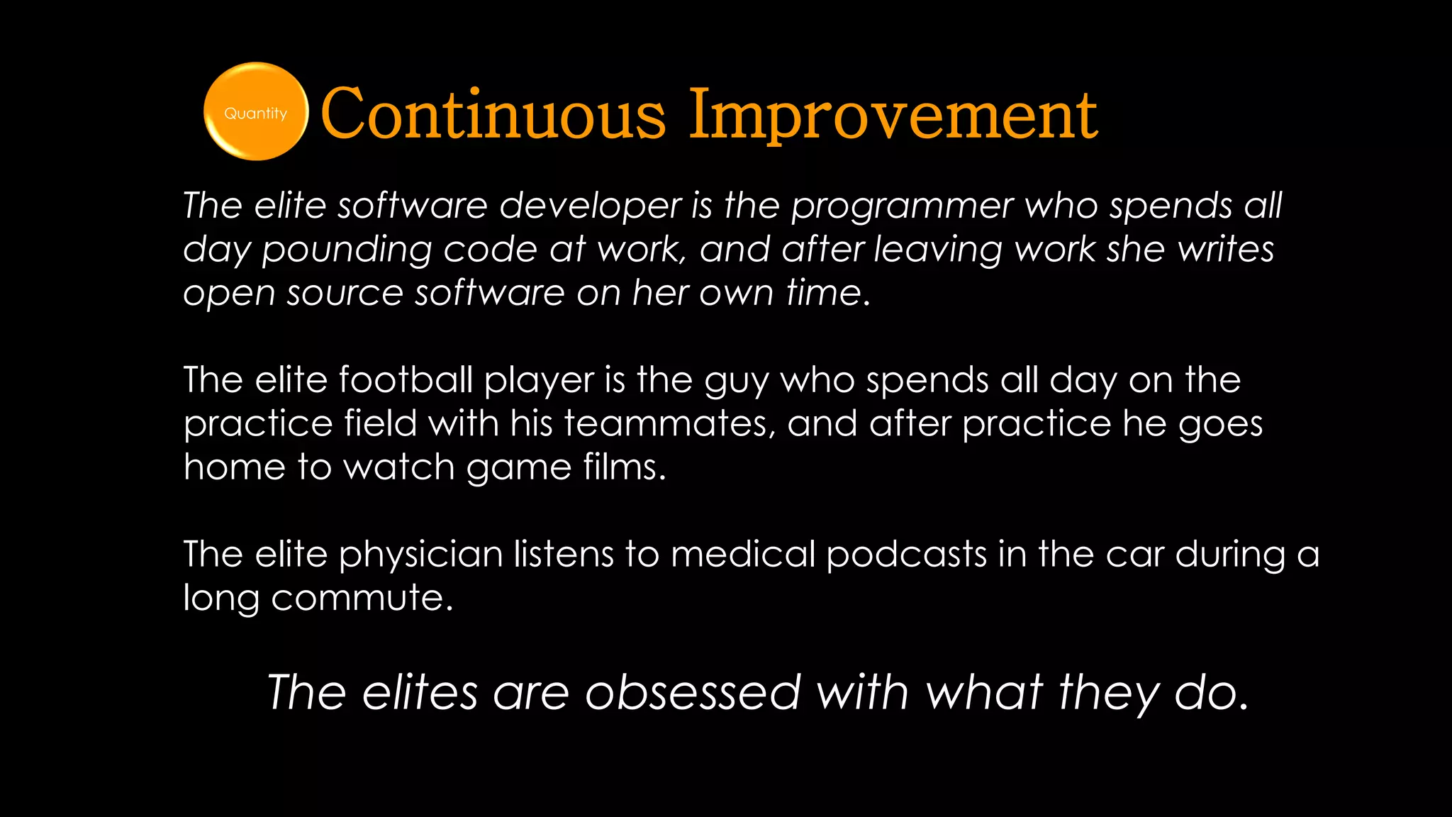 © 2014 mona sabet
12
The elite software developer is the programmer who spends all
day pounding code at work, and after leaving work she writes
open source software on her own time.
The elite football player is the guy who spends all day on the
practice field with his teammates, and after practice he goes
home to watch game films.
The elite physician listens to medical podcasts in the car during a
long commute.
The elites are obsessed with what they do.
Continuous ImprovementQuantity
 