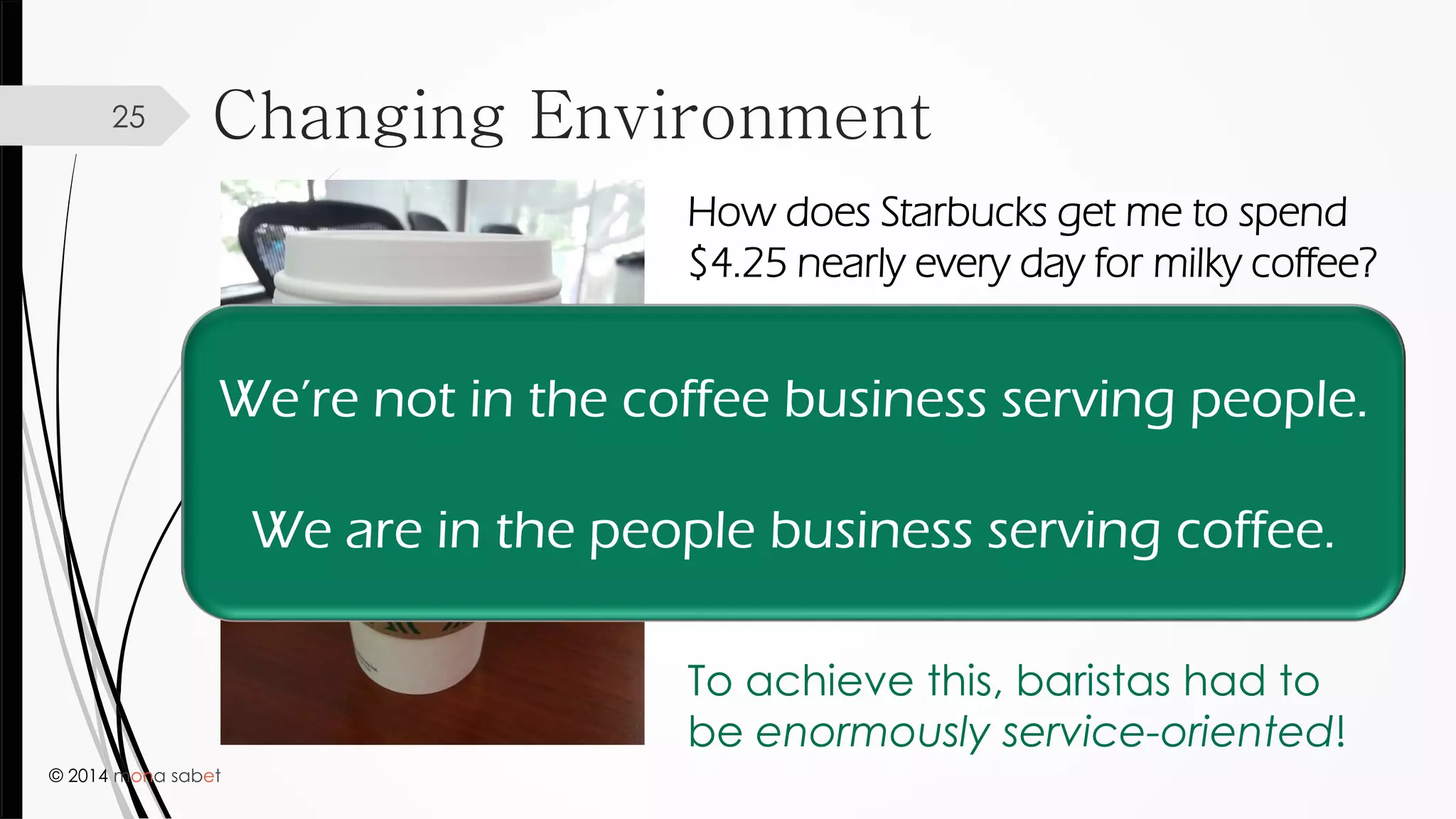 © 2014 mona sabet
Changing Environment25
How does Starbucks get me to spend
$4.25 nearly every day for milky coffee?
They intentionally cultivated an
environment where baristas
make you feel like they are
thrilled to serve you exactly what
you want.
To achieve this, baristas had to
be enormously service-oriented!
We’re not in the coffee business serving people.
We are in the people business serving coffee.
 