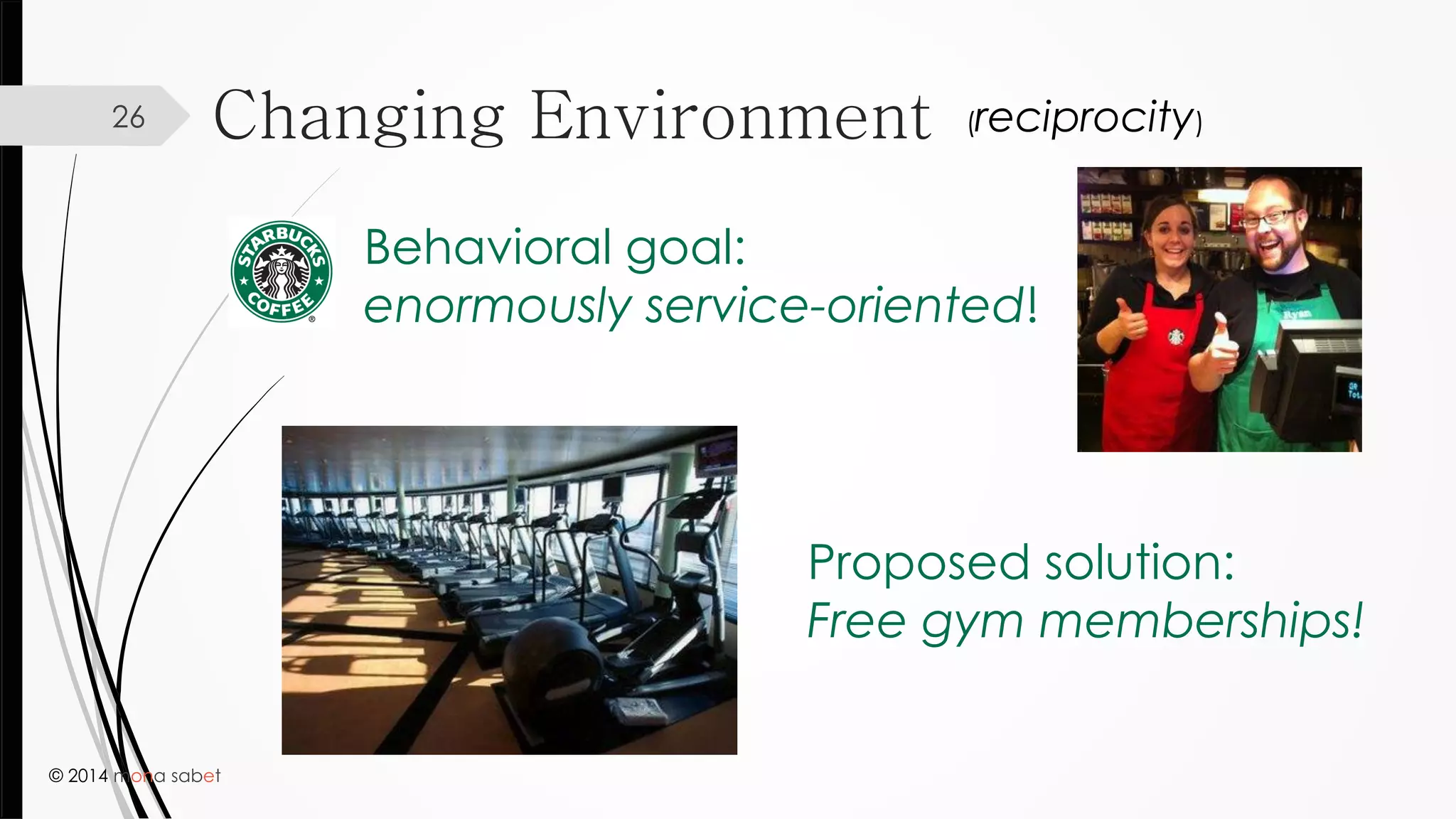 © 2014 mona sabet
Changing Environment26
Behavioral goal:
enormously service-oriented!
Proposed solution:
Free gym memberships!
(reciprocity)
 