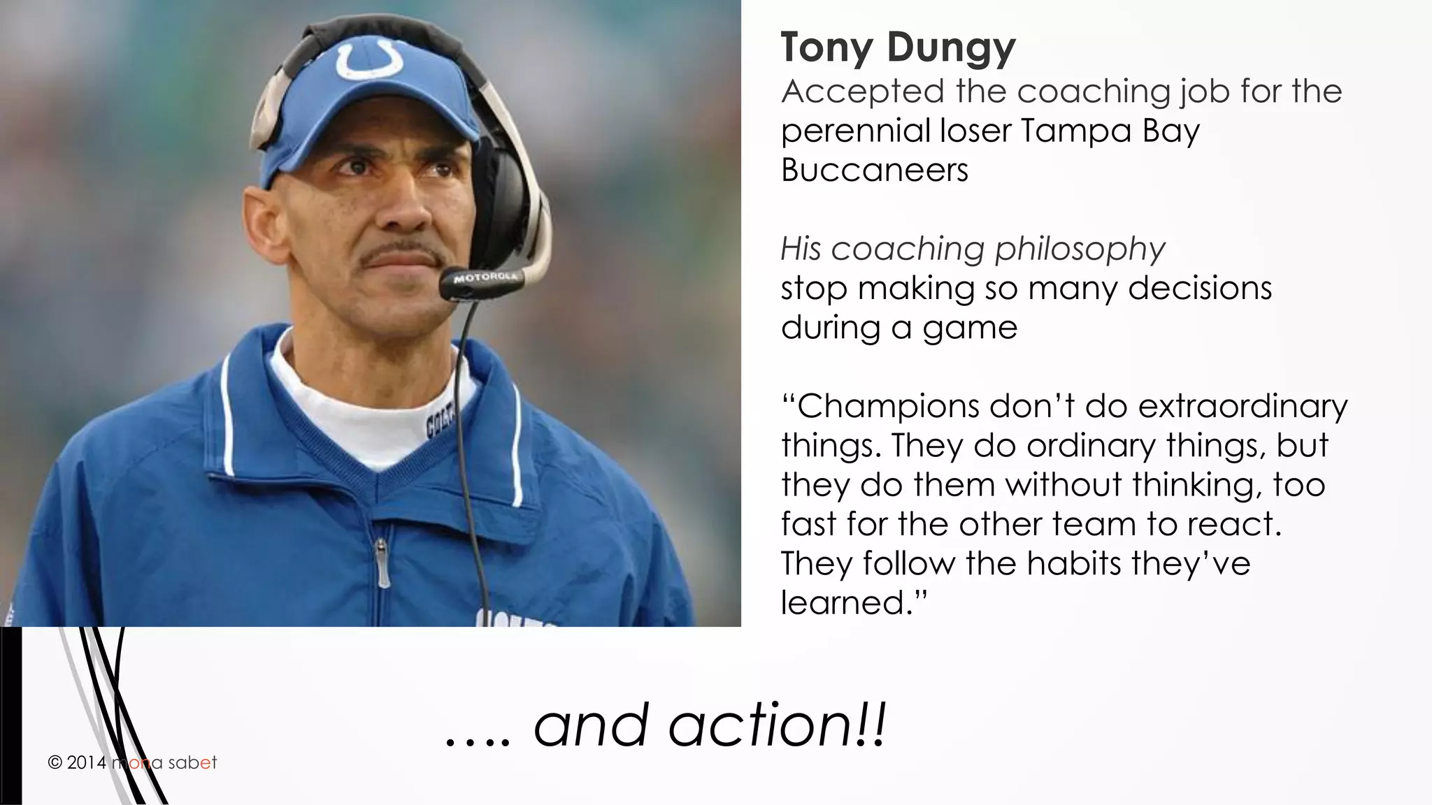 © 2014 mona sabet
33
Tony Dungy
Accepted the coaching job for the
perennial loser Tampa Bay
Buccaneers
His coaching philosophy
stop making so many decisions
during a game
“Champions don’t do extraordinary
things. They do ordinary things, but
they do them without thinking, too
fast for the other team to react.
They follow the habits they’ve
learned.”
…. and action!!
 
