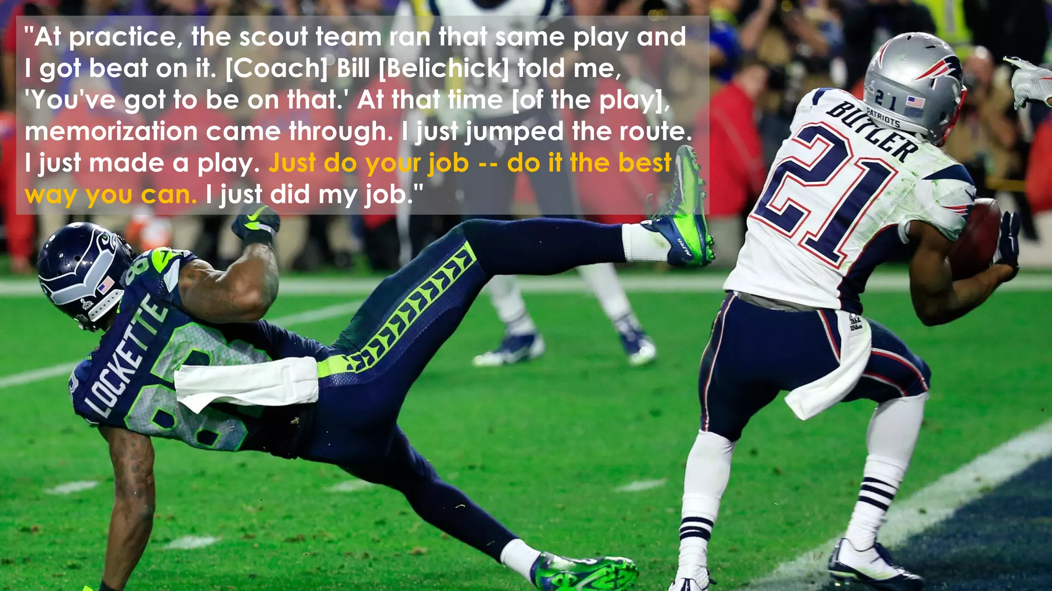© 2014 mona sabet
34
"At practice, the scout team ran that same play and
I got beat on it. [Coach] Bill [Belichick] told me,
'You've got to be on that.' At that time [of the play],
memorization came through. I just jumped the route.
I just made a play. Just do your job -- do it the best
way you can. I just did my job."
 