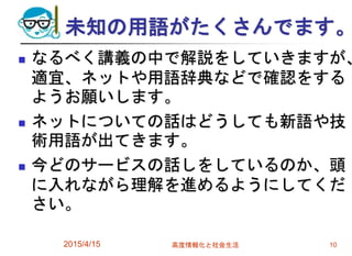 未知の用語がたくさんでます。
 なるべく講義の中で解説をしていきますが、
適宜、ネットや用語辞典などで確認をする
ようお願いします。
 ネットについての話はどうしても新語や技
術用語が出てきます。
 今どのサービスの話しをしているのか、頭
に入れながら理解を進めるようにしてくだ
さい。
2015/4/15 高度情報化と社会生活 10
 