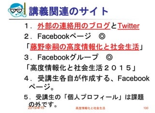 講義関連のサイト
１．外部の連絡用のブログとTwitter
２．Facebookページ ◎
「藤野幸嗣の高度情報化と社会生活」
３．Facebookグループ ◎
「高度情報化と社会生活２０１５」
４．受講生各自が作成する、Facebook
ページ。
５．受講生の「個人プロフィール」は課題
の外です。2015/4/15 高度情報化と社会生活 100
 
