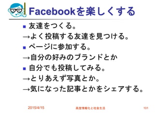 Facebookを楽しくする
 友達をつくる。
→よく投稿する友達を見つける。
 ページに参加する。
→自分の好みのブランドとか
 自分でも投稿してみる。
→とりあえず写真とか。
→気になった記事とかをシェアする。
2015/4/15 高度情報化と社会生活 101
 