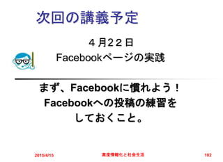 次回の講義予定
４月2２日
Facebookページの実践
まず、Facebookに慣れよう！
Facebookへの投稿の練習を
しておくこと。
2015/4/15 高度情報化と社会生活 102
 